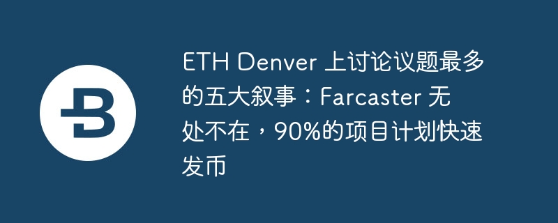 ETH Denver 上讨论议题最多的五大叙事：Farcaster 无处不在，90%的项目计划快速发币-第1张图片-华展网