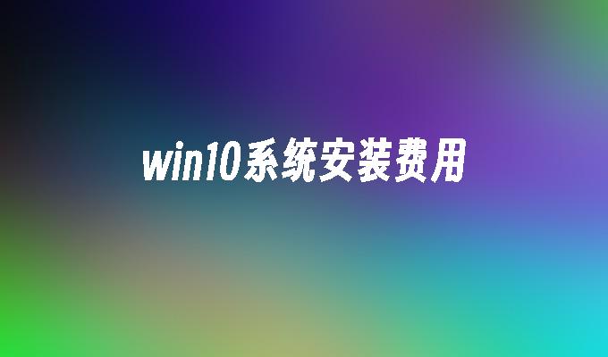 win10系统安装费用-第1张图片-华展网